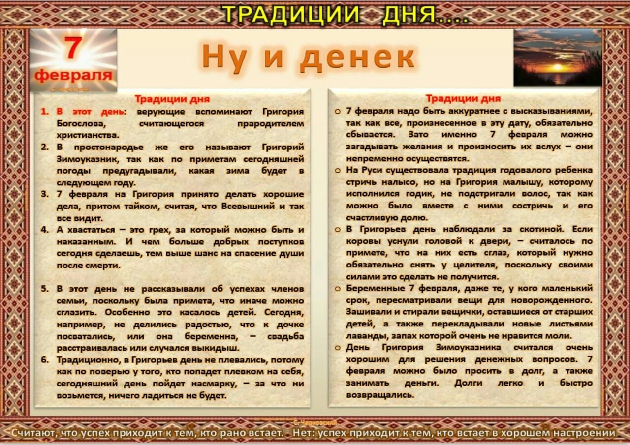 В простонародье же верующие вспоминают Григория Богослова считающегося прародителем христианства его называют Григорий Зимоуказник так как по приметам сегодняшней погоды предугадывали какая зима будет в следующем году 7 февраля на Григория принято делать хорошие дела притом тайком считая что Всевышний и так все видит А хвастаться это грех за который можно быть и наказанным И чем больше добрых пост