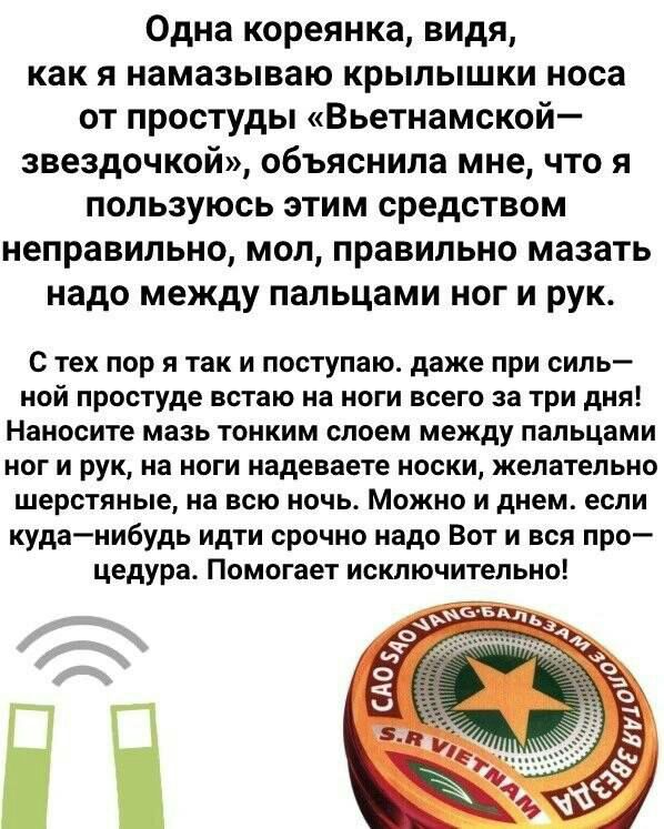 Одна кореянка видя как я намазываю крылышки носа от простуды Вьетнамской звездочкой объяснила мне что я пользуюсь этим средством неправильно мол правильно мазать надо между пальцами ног и рук С тех пор я так и поступаю даже при силь ной простуде встаю на ноги всего за три дня Наносите мазь тонким слоем между пальцами ног и рук на ноги надеваете носки желательно шерстяные на всю ночь Можно и днем е