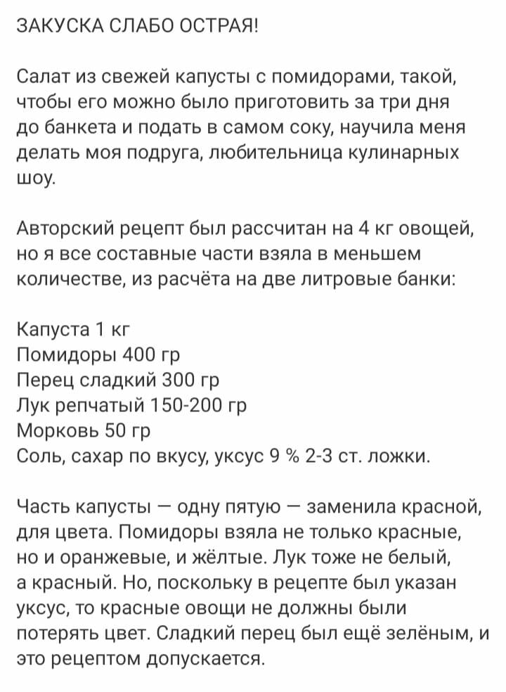 ЗАКУСКА СЛАБО ОСТРАЯ Салат из свежей капусты с помидорами такой чтобы его можно было приготовить за три дня до банкета и подать в самом соку научила мени делать мон подруга любительница кулинарных шоу Авторский рецепт был рассчитан на 4 кг овощей но я все составные части взяла в меньшем количестве из расчёта на две литровые банки Капуста 1 кг Помидоры 400 гр Перец сладкий 300 гр Лук репчатый 15020