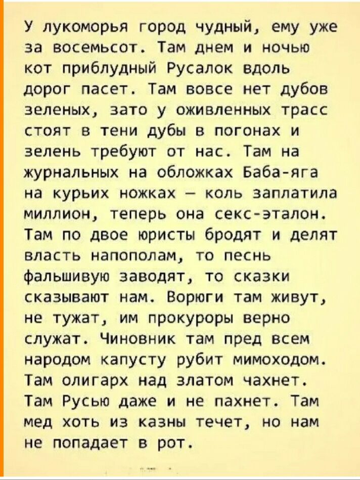 У лукоморья город чудный ему уже за восемьсот Там днем и ночью кот приблудный Русалок вдоль дорог пасет Там вовсе нет дубов зеленых зато у оживленных трасс стоят в тени дубы в погонах и зелень требуют от нас Там на журнальных на обложках Бабаяга на курьих ножках коль заплатила миллион теперь она сексэталон Там по двое юристы бродят и делят власть напополам то песнь фальшивую заводят то сказки сказ