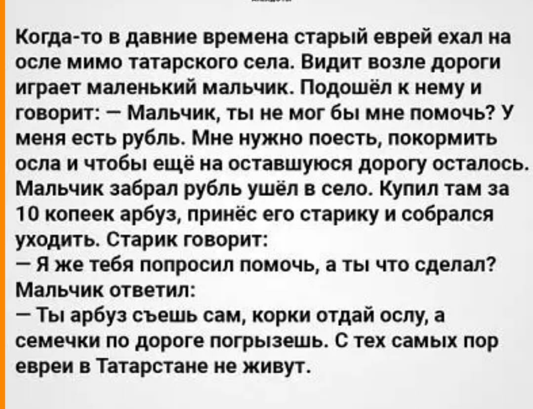 Когда то в давние времена старый еврей спал на осле мимо татарского сенат Видит возле дороги играет маленький мальчик Подпшёл нему и говорит Мальчик ты не мог бы мне помочь У меня есть рубль Мне нужно поесть покормить осла и чтобы ещё из оставшуюся дорогу осталось Мальчик забрал рубль ушёл в село Купил там за 10 копеек арбуз принес его старику и соБрался уходить Старик творит я же тебя попросил по