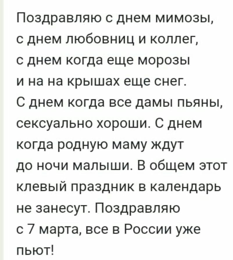 Поздравляю с днем мимозы с днем любовниц и коллег с днем когда еще морозы и на на крышах еще снег С днем когда все дамы пьяны сексуально хороши С днем когда родную маму ждут до ночи малыши В общем этот клевый праздник в календарь не занесуте Поздравляю с 7 марта все в России уже пьют