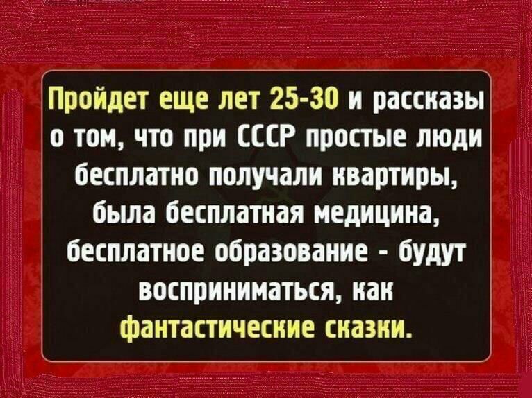 Пройдет еще лет 25 30 и рассназы о том что при СССР простые люди бесплатно получали нвартиры была бесплатная медицина бесплатное образование будут восприниматься наи фантастические сиазни