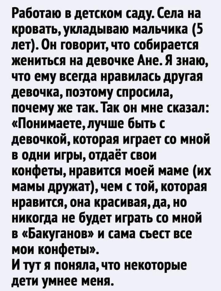 Работаю в детском саду Села на кровать укладываю мальчика 5 лет Он говорит что собирается жениться на девочке Ане Я знаю что ему всегда нравилась другая девочка позтому спросила почему же так Так он мне сказал Понимаете лучше быть с девочкой которая играет со мной в одни игры отдаёт свои конфеты нравится моей маме их мамы дружатчем с той которая нравится оиа красивая да но никогда не будет играть 