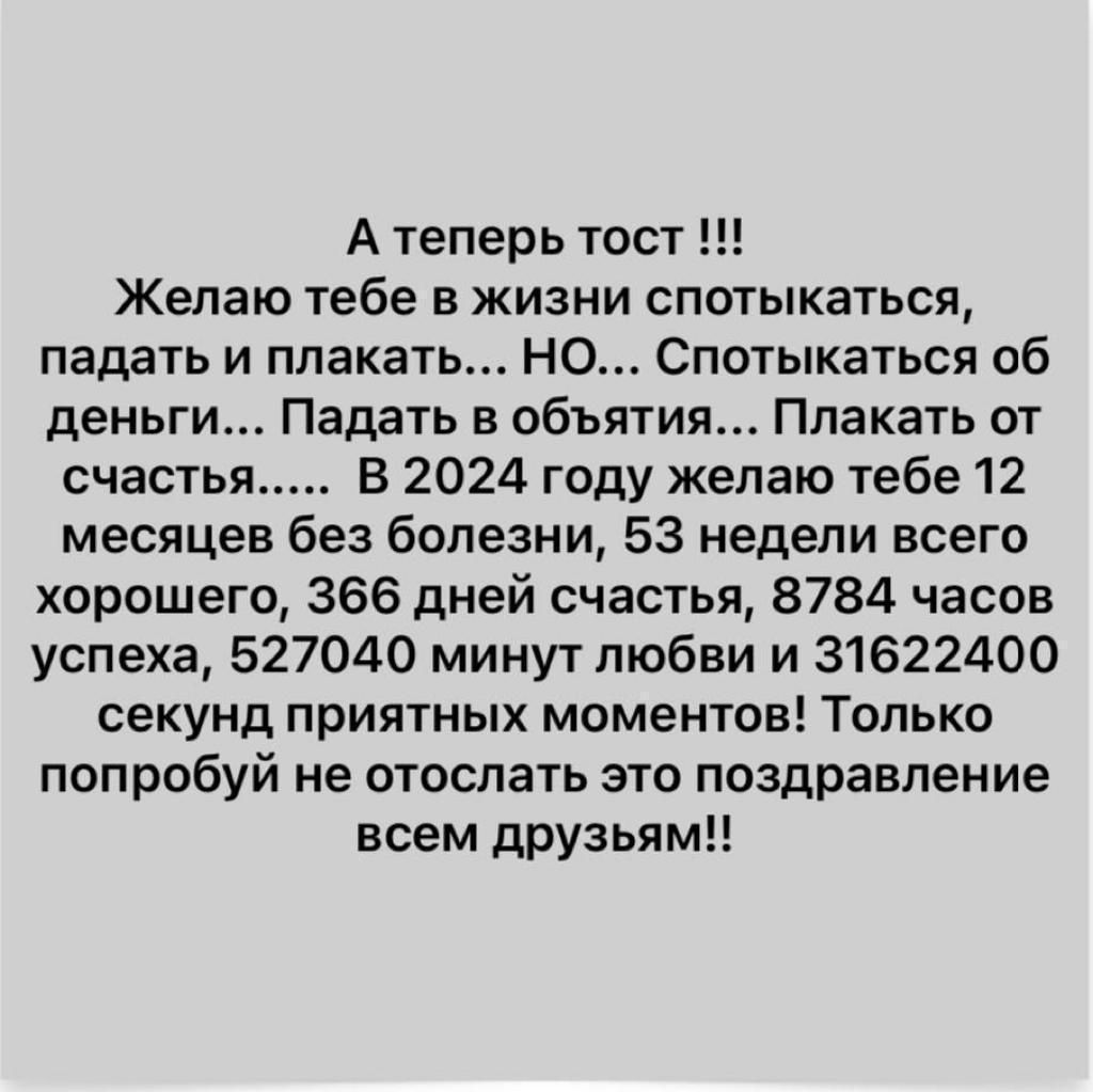 А теперь тост Желаю тебе в жизни спотыкаться падать и плакать но Спотыкаться об деньги Падать в объятия Плакать от счастья В 2024 году желаю тебе 12 месяцев без болезни 53 недели всего хорошего 366 дней счастья 8784 часов успеха 527040 минутлюбви и 31622400 секунд приятных моментов Только попробуй не отослать это поздравление всем друзьям