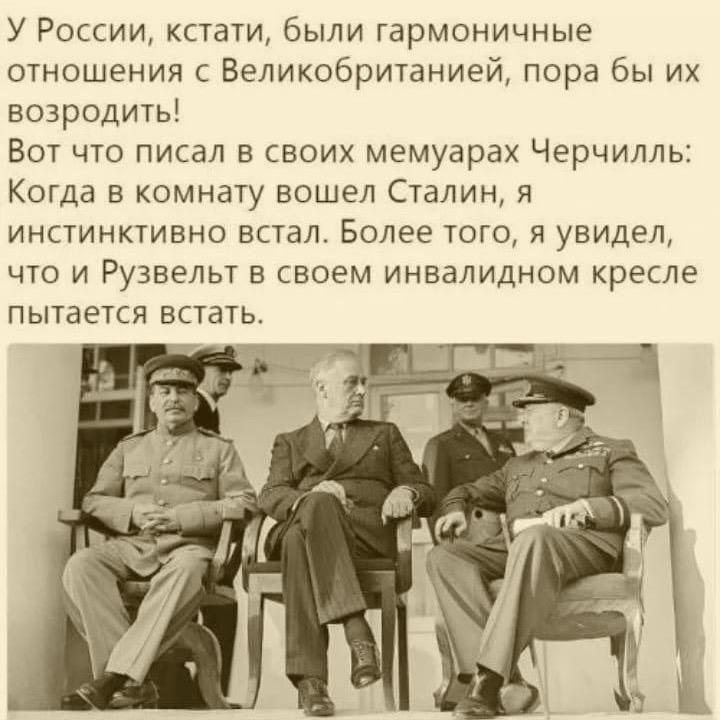 У России кстати были гармоничные отношения с Великобританией пора бы их возродить Вот что писал в своих мемуарах Черчилль Когда в комнату вошел Сталин я инстинктивно встал Более того я увидел что и Рузвельт в своем инвалидном кресле пытается встать