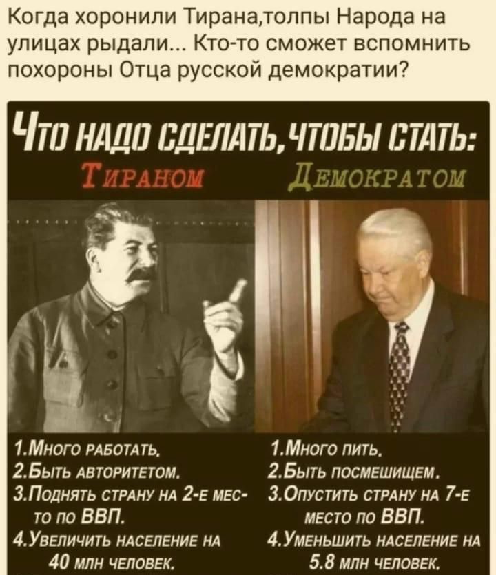 Когда хоронили Тиранатолпы Народа на улицах рыдали Кто то сможет вспомнить похороны Отца русской демократии Что нАДО СДЕЛАТЬ ЧТОБЫ СТАТЬ 1Много РАБОТАТЬ 1Много пить 2Быть АВТОРИТЕТОМ 2Быть ПосмЕШИЩЕМ 3Поднять СТРАНУ НА 2 Е МЕС 3ОпуСТИТЬ СТРАНУ НА 7 Е то по ВВП мЕсто по ВВП 4УВЕЛИЧИТЬ НАСЕЛЕНИЕ НА 4УмЕНьШитЬ НАСЕЛЕНИЕ НА 40 млн ЧЕЛОВЕК 58 млн ЧЕЛОВЕ