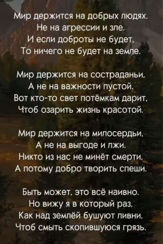 хр держится на добрых людях Не на агрессии и зле И если доброты не будет То ничего не будет на земле Мир держится на состраданьи А не на важности пустой Вот кто то свет потёмкам дарит Чтоб озарить жизнь красотой Мир держится на милосердьи А не на выгоде и лжи Никто из нас не минёт смерти А потому добро творить спеши Быть может это всё наивно Но виж