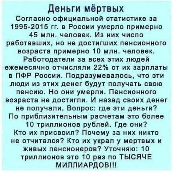 Деньги мёртвых Согласно официальной статистике за 1995 2015 гг в России умерло примерно 45 млн человек Из них число РВБОТЕБШИХ но не достигших пенсионного возраста примерно 10 млн человек Работодатели за всех этих людей ежемесячно отчисляли 22 от их зарплаты в ПФР России Подразумевалось что эти люди из этих денег будут получать свою пенсию Но они у