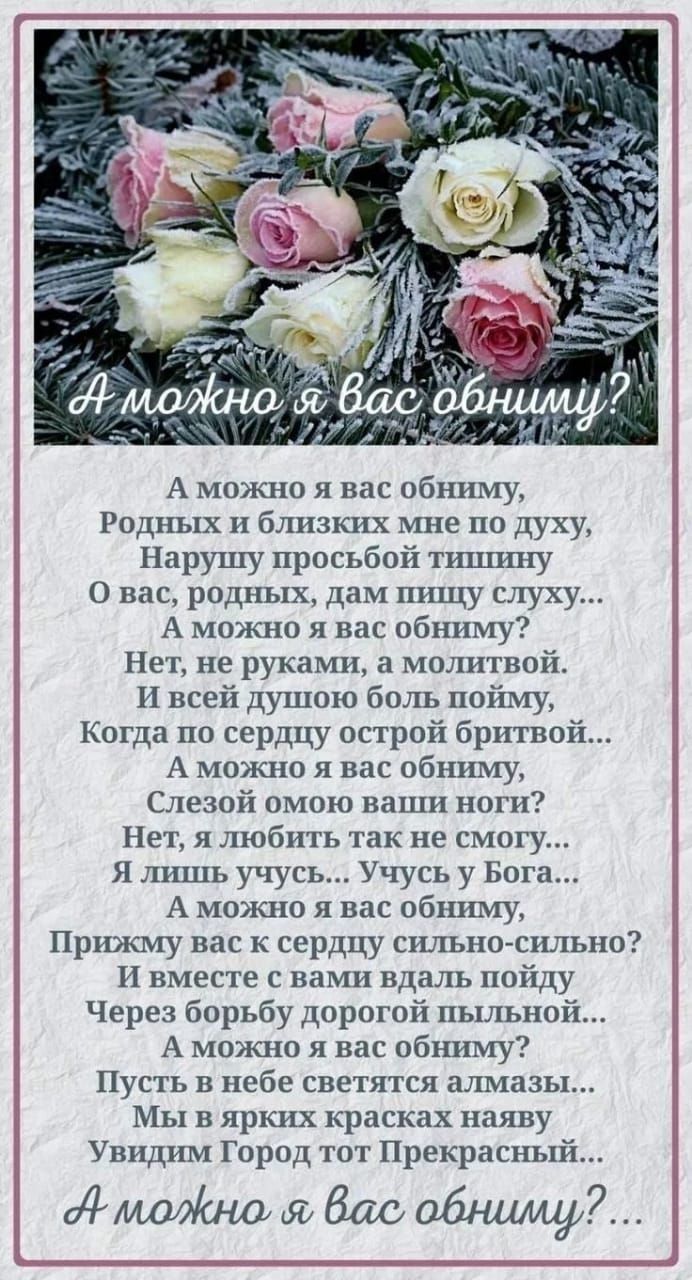 А можно я вас обниму Родных и близких мне по духу Нарушу просьбой тишину О вас родных дам пищу слуху А можно я вас обниму Нет не руками а молитвой И всей душою боль пойму Когда по сердцу острой бритвой А можно я вас обниму Слезой омою ваши ноги Нет я любить так не смотгу Я лишь учусь Учусь у Бога А можно я вас обниму Прижму вас к сердду сильно силь