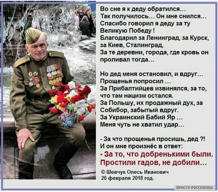 Во сне я к деду обратился... Так получилось... Он мне снился... Спасибо, говорил я деду за ту Великую Победу! Благодарил за Ленинград, за Курск, за Киев, Сталинград, За те деревни, города, где кровь он проливал тогда... Но дед меня остановил, и вдруг... Прощенья попросил... Я Приблатисе извиняюсь, за то, что на наших остался... За Польшу, за украинский дух, за Собибор, забытый яр... За Украинский Бабий Яр... - За что прощенья просил, дед ?! И он мне произнес в ответ: - За то, что добрыми были. Простили гадов, не добили...