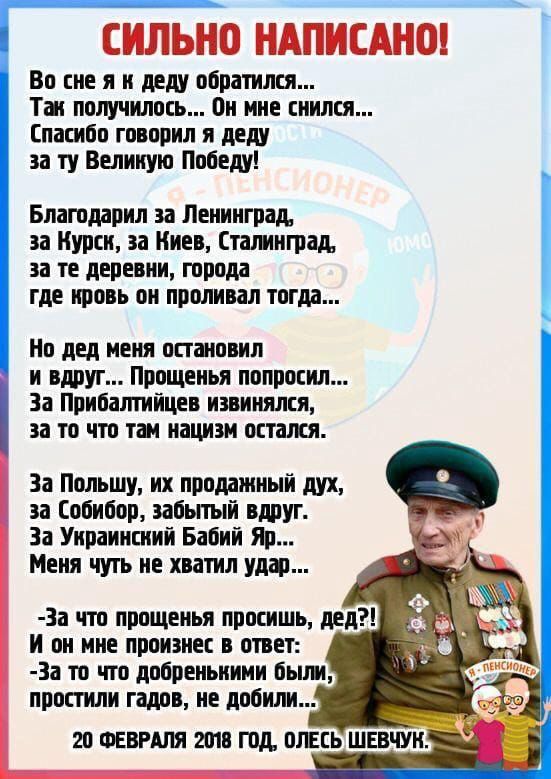 СИЛЬНО НАПИСАНО! Во сне я к деду обратился... Так получилось... Он мне снится... Спасибо говорил я деду за ту Великую Победу! Благодарил за Ленинград, за Курск, за Киев, Сталинград, за те деревни, города где кровь он проливал тогда... Но дед меня остановил и вдруг... Прощенья попросил... За Прибалтику извинился, за то что там нацизм остался. За Польшу, уж проданный дух, за Собибор, забытый вдруг. За Украинский Бабий Яр... Меня чуть не хватил удар... - За что прощенья просишь, дед? И он мне произнес в ответ: -За то что добрыми были, за то что с мечом не дублили... 20 ФЕВРАЛЯ 2018 ГОД, ОЛЕСЬ ШЕВЧУК.