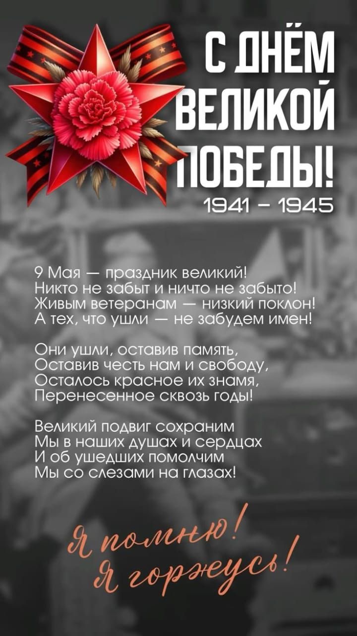 С ДНЁМ ВЕЛИКОЙ ПОБЕДЫ! 1941 - 1945!

9 Мая — праздник великий! Никто не забыт и ничего не забито! Живым ветеранам — низкий поклон! А тех, что ушли — не забудем имен!

Они ушли, оставив память, Оставив честь нам и свободу, Осталось красное знамя, Перенесённое сквозь годы!

Великий подвиг сохраним Мы в наших душах и сердцах И об ушедших помянем Мы со слезами на глазах!

Я помню! Я горжусь!