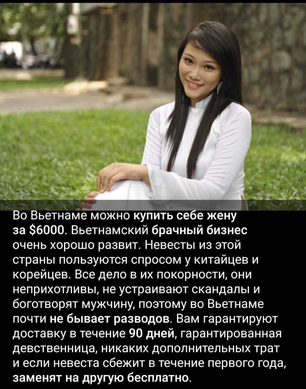 Во Вьетнаме можно купить себе жену за $6000. Вьетнамский брачный бизнес очень хорошо развит. Невесты из этой страны пользуются спросом у китайцев и корейцев. Все дело в их покорности, они неприхотливы, не устраивают скандалы и боготворят мужчин, поэтому во Вьетнаме почти не бывает разводов. Вам гарантируют доставку в течение 90 дней, гарантированная визуальность, никаких дополнительных трат и если невеста сбежит в течение первого года, заменят на другую бесплатно.