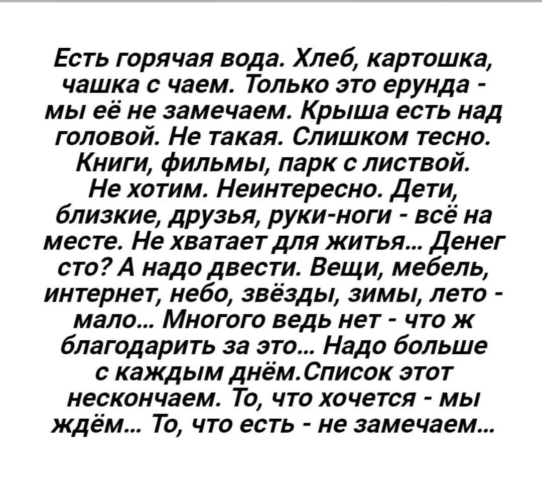 Есть горячая вода. Хлеб, картошка, чашка с чаём. Только это ерунда - мы её не замечаем. Крыша есть над головой. Не такая. Слишком тесно. Книги, фильмы, парк с листвой. Не хотим. Неинтересно. Дети, близкие, друзья, руки-ноги - всё на месте. Не хватает для жизни… Денег сто? А надо вести. Вещи, мебель, интернет, небо, звёзды, зимы, лето - мало… Много ведь нет - что ж благодарить за это… Надо больше с каждым днём. Список этот нескончаем. То, что хочется – мы ждём… То, что есть – не замечаем…