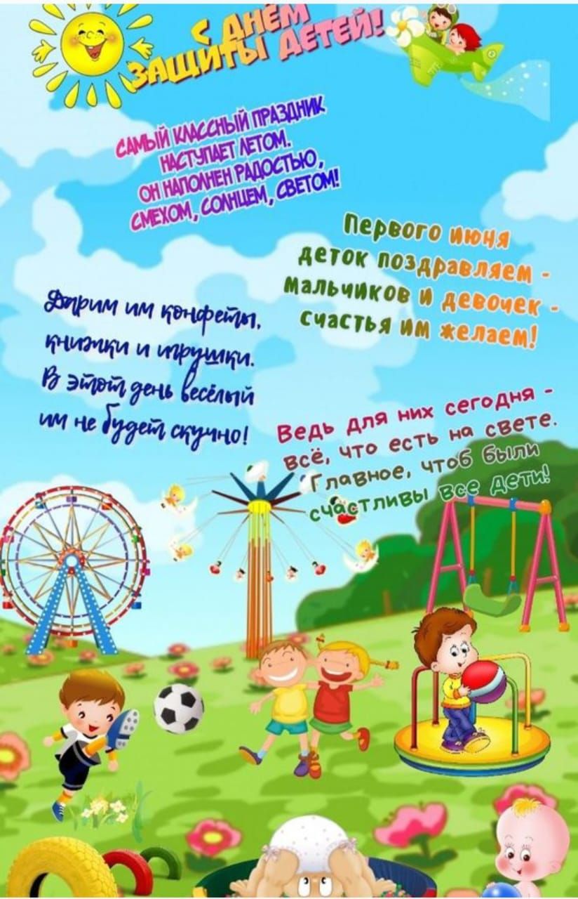 С Днём защиты детей!  Самый классный праздник, наступает летом, он наполнен радостью, смехом, солнцем, светом!  Первого июня деток поздравляем - мальчиков и девочек, счастья им желаем!  Дарим им конфетти, пирожки и игрушки. В этот день веселый им не будет скучно!  Ведь для них сегодня - всё, что есть на свете. Главное, чтоб были счастливы все дети!