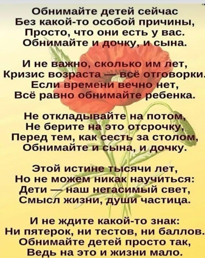 Обнимайте детей сейчас
Без какой-то особой причины,
Просто, что они есть у вас.
Обнимайте и дочку, и сына.

И не важно, сколько им лет,
Кризис возраста — всё отговорки.
Если времени вечно нет,
Всё равно обнимайте ребенка.

Не откладывайте на потом,
Не берите на это отстрочку,
Перед тем, как сесть за столом,
Обнимайте сына, и дочку.

Этой истине тысячи лет,
Но не можем никак научиться:
Дети — наш неугасимый свет,
Смысл жизни, души частица.

И не ждите какой-то знак:
Ни пятерок, ни тостов, ни баллов.
Ведь на это и жизнь мало.