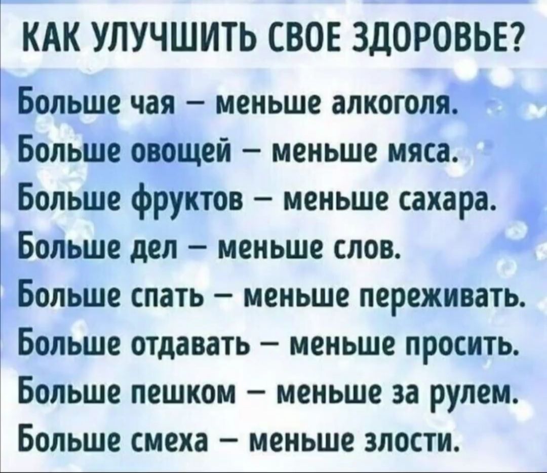 КАК УЛУЧШИТЬ СВОЕ ЗДОРОВЬЕ?

Больше чая – меньше алкоголя.
Больше овощей – меньше мяса.
Больше фруктов – меньше сахара.
Больше дел – меньше слов.
Больше спать – меньше переживать.
Больше отдавать – меньше просить.
Больше пешком – меньше за рулем.
Больше смеха – меньше злости.