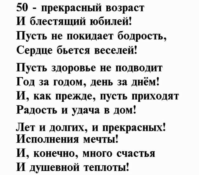50 - прекрасный возраст
И блестящий юбилей!
Пусть не покидает бодрость,
Сердце бьется веселей!

Пусть здоровье не подводит
Год за годом, день за днём!
И, как прежде, пусть приходят
Радость и удача в дом!

Лет и долгих, и прекрасных!
Исполнения мечты!
И, конечно, много счастья
И душевной теплоты!