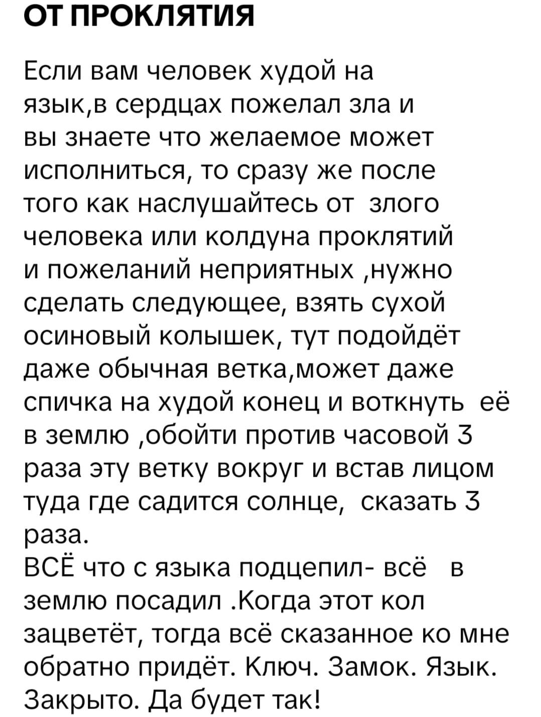 ОТ ПРОКЛЯТИЯ

Если вам человек худой на язык, в сердцах пожелал зла и вы знаете, что желаемое может исполниться, то сразу же после того как насладитесь от злого человека или колдуна проклятий и пожеланий неприятных, нужно сделать следующее, взять сухой осиновый колышек, тут подойдет даже обычная ветка, может даже спичка на худой конец и воткнуть её в землю, обойти против часовой 3 раза эту ветку вокруг и встать лицом туда, где садится солнце, сказать 3 раза.
ВСЁ что с языка подцепили - всё в землю посадили. Когда этот кол... сказанного ко мне обратно идти. Ключ. Замок. Язык. Закрыто. Да будет так!