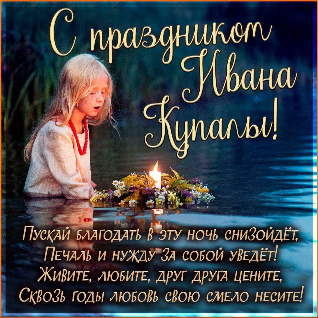 С праздником Ивана Купалы! Пускай благодать в эту ночь снизойдёт, Печаль и нужду за собой уведёт! Живите, любите, друг друга цените, Сквозь годы любовь свою смело несите!