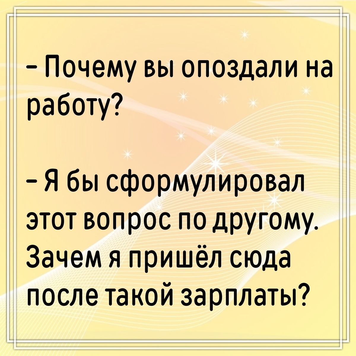 - Почему вы опоздали на работу?
- Я бы сформулировал этот вопрос по-другому. Зачем я пришёл сюда после такой зарплаты?