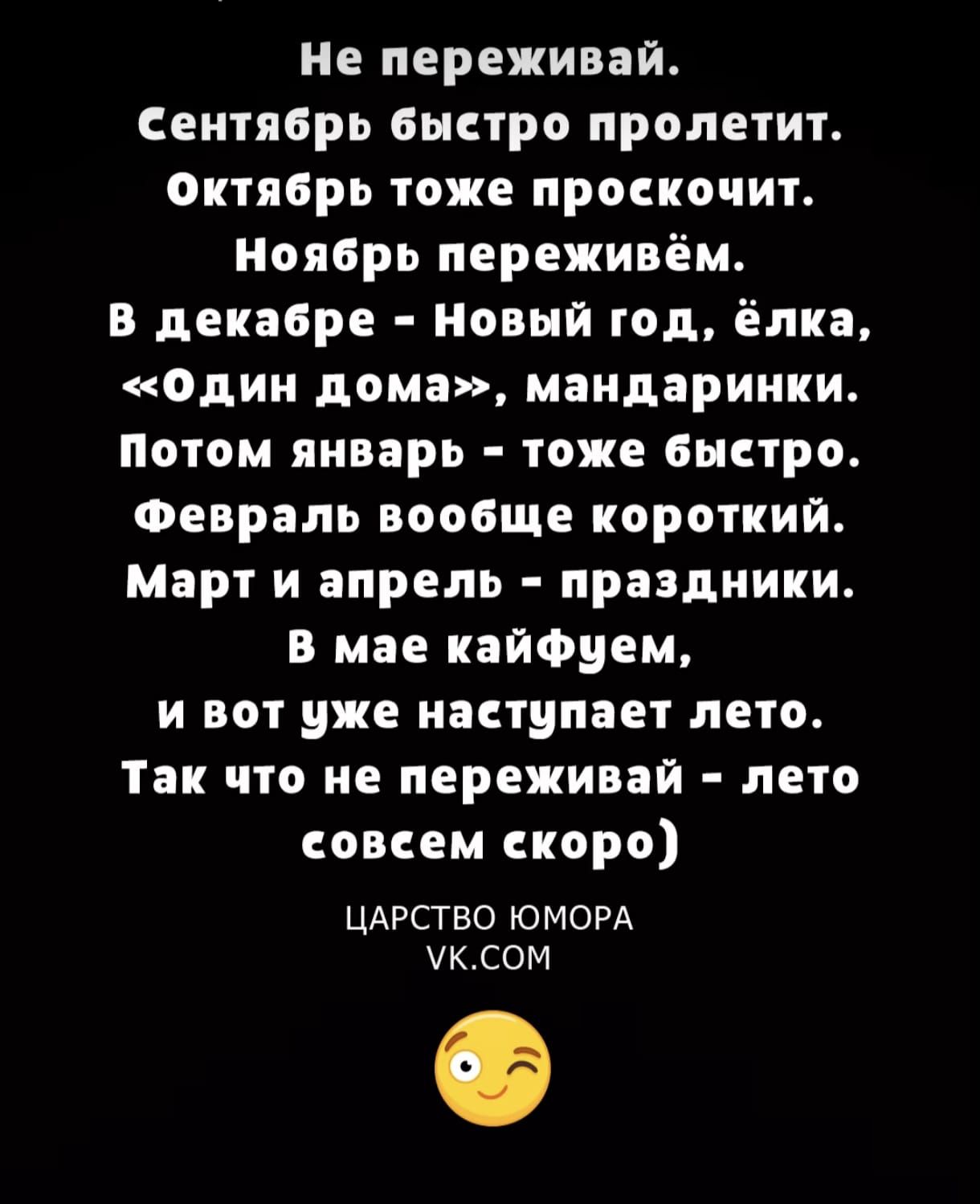 Не переживай.
Сентябрь быстро пролетит.
Октябрь тоже проскочит.
Ноябрь переживём.
В декабре - Новый год, ёлка,
«Один дома», мандаринки.
Потом январь - тоже быстро.
Февраль вообще короткий.
Март и апрель - празднички.
В мае кайфуем,
и вот уже наступает лето.
Так что не переживай - лето совсем скоро)