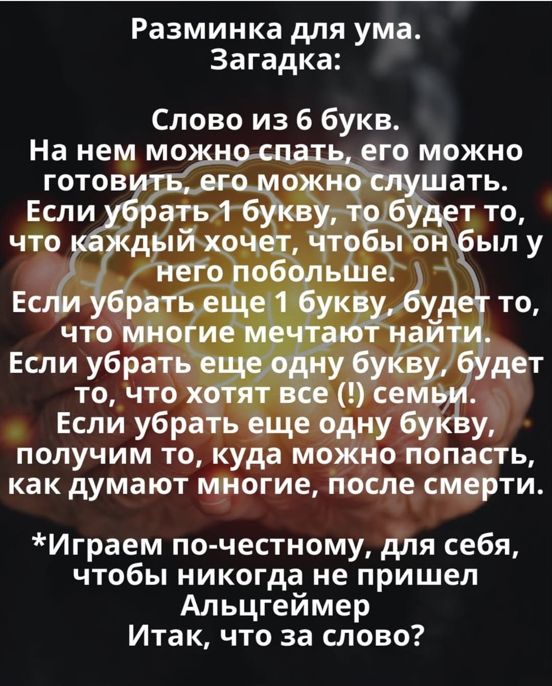 Разминка для ума. Загадка:

Слово из 6 букв.
На нем можно спать, его можно готовить, его можно слушать.
Если убрать 1 букву, то будет то, что каждый хочет, чтобы он был у него побольше.
Если убрать еще 1 букву, будет то, что многие мечтают найти.
Если убрать еще одну букву, будет то, что хотят все (!) семьи.
Если убрать еще одну букву, получим то, куда можно попасть, как думают многие, после смерти.

*Играем по-честному, для себя, чтобы никогда не пришел Альцгеймер
Итак, что за слово?