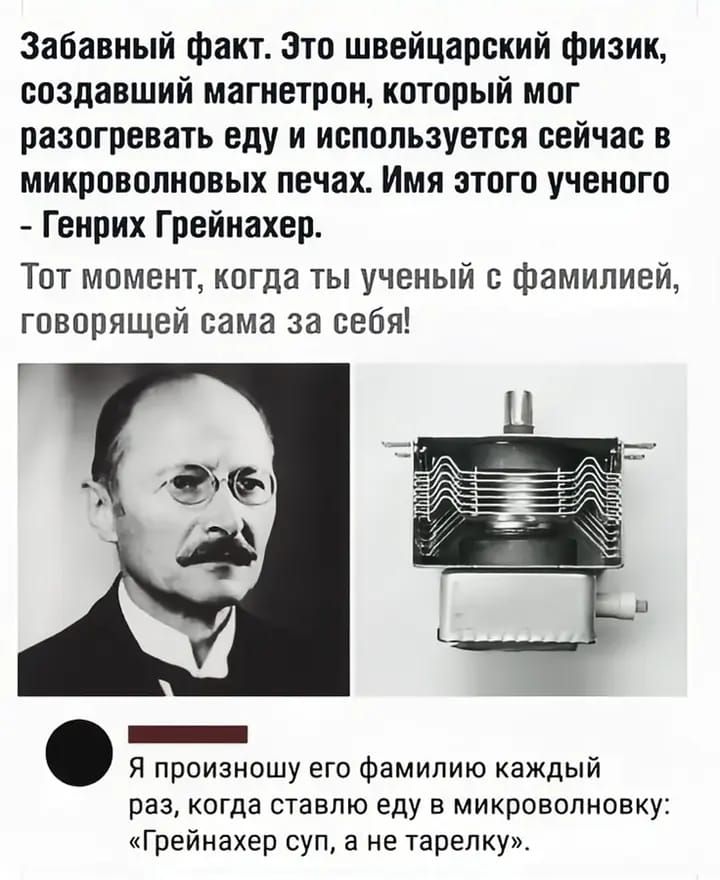 Забавный факт. Это швейцарский физик, создавший магнетрон, который мог разогревать еду и используется сейчас в микроволновых печах. Имя этого ученого - Генрих Грейнахер.
Тот момент, когда ты ученый с фамилией, говорящей сама за себя!
Я произношу его фамилию каждый раз, когда ставлю еду в микроволновку: «Грейнахер суп, а не тарелку.»