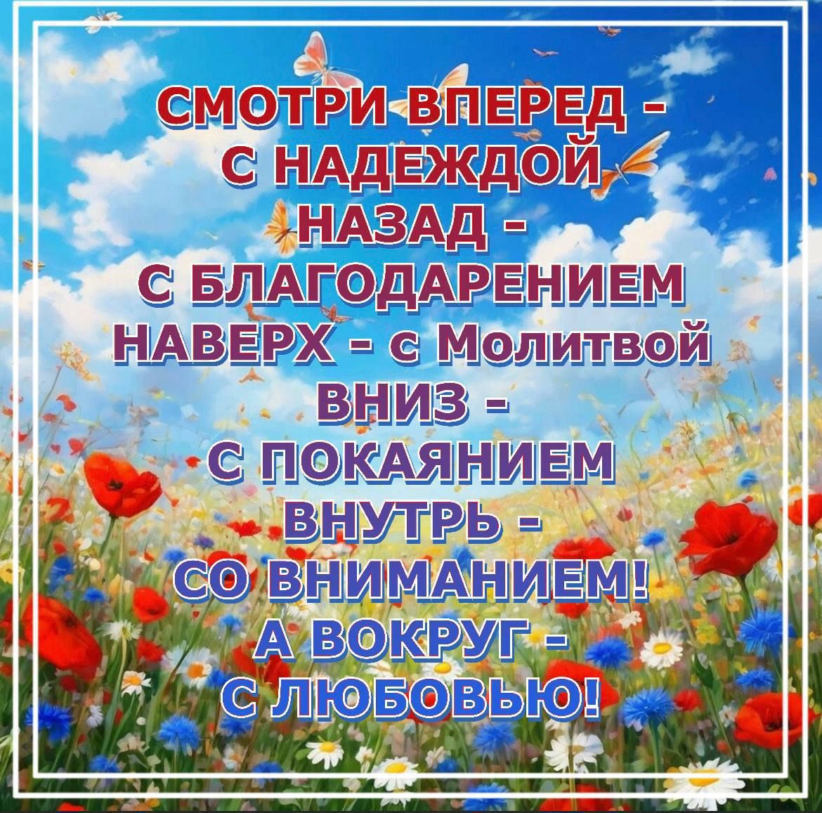 СМОТРИ ВПЕРЁД - С НАДЕЖДОЙ НАЗАД - С БЛАГОДАРЕНИЕМ НАВЕРХ - С Молитвой ВНИЗ - С ПОКАЯНИЕМ ВНУТРИ - СО ВНИМАНИЕМ! А ВОКРУГ - С ЛЮБОВЬЮ!