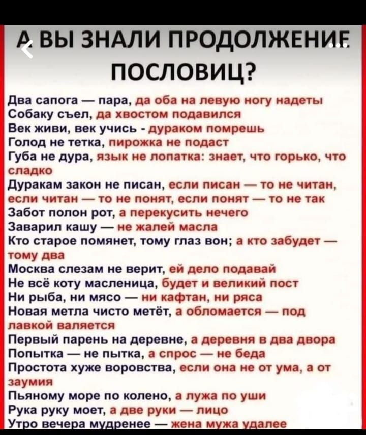 А вы знали продолжение пословиц? 
Два сапога — пара, да обе на левую ногу надеты
Собаку съёл, да хвостом подавился
Век живи, век учись - дураком помрешь
Голод не тетка, пирожка не подаст
Губа не дура, язык не лопатка: знает, что горько, что сладко
Дуракам закон не писан, если писан — то не читан, если читан — то не понят, если понят — то не так
Забот полон рот, а переkусить нечего
Заварил кашу — не жалей масла
Кто старое помянет, тому глаз вон; а кто забудет — тому два
Москва слезам не верит, ей дело подавай
Не всё рыба, ни мясо — ни кафтaн, ни рясa
Новая метла чисто метёт, а обломается — под лавкой валяется
Первый парень на деревне, а деревня в два двора
Попить — не пить, а спрос — не беда
Простота хуже воровства, если она не от ума, а от zaумия