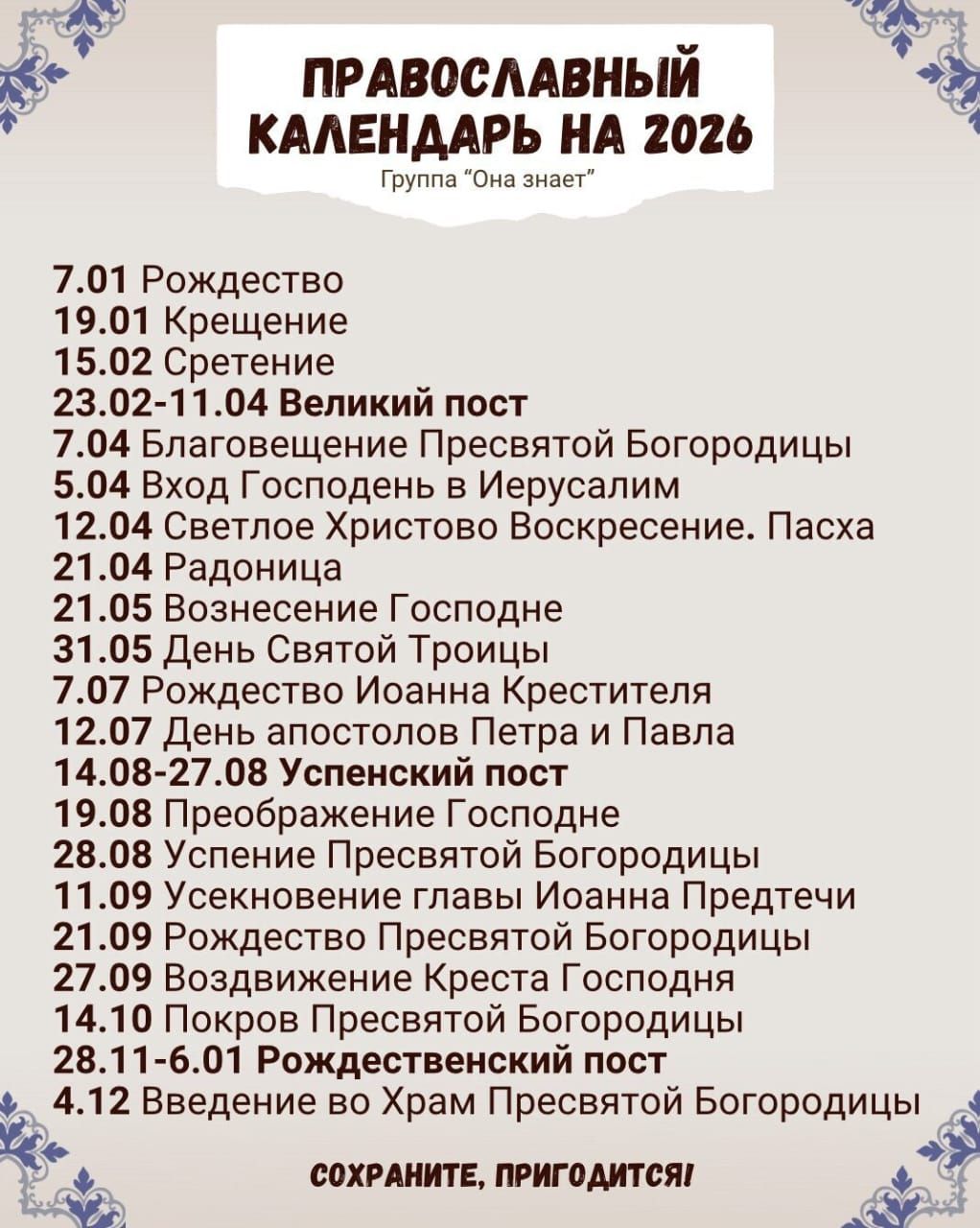 ПРАВОСЛАВНЫЙ КАЛЕНДАРЬ НА 2026 Группа 'Она знает' 7.01 Рождество 19.01 Крещение 15.02 Сретение 23.02-11.04 Великий пост 7.04 Благовещение Пресвятой Богородицы 5.04 Вход Господень в Иерусалим 12.04 Светлое Христово Воскресение. Пасха 21.04 Радоница 21.05 Вознесение Господне 31.05 День Святой Троицы 7.07 Рождество Иоанна Крестителя 12.07 День апостолов Петра и Павла 14.08-27.08 Успенский пост 19.08 Преображение Господне 28.08 Успение Пресвятой Богородицы 11.09 Усекновение главы Иоанна Предтечи 21.09 Рождество Пресвятой Богородицы 27.09 Воздвижение Креста Господня 14.10 Покров Пресвятой Богородицы 28.11-6.01 Рождественский пост 4.12 Введение во храм Пресвятой Богородицы