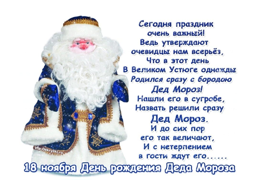 Сегодня праздник очень важный! Ведь утверждают очевидны нам всерьёз, Что в этот день в Великом Устюге однажды родился сразу с бородою Дед Мороз! Нашли его в сугробе, назвать решили сразу Дед Мороз. И до сих пор его так величают, и с нетерпением в гости ждут его... 18 ноября День рождения Деда Мороза