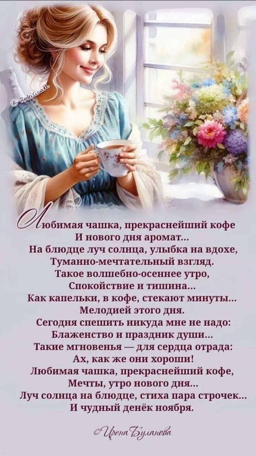Любимая чашка, прекраснейший кофе
И нового дня аромат...
На блюдце луч солнца, улыбка на вздохе,
Туманно-мечтательный взгляд.
Такое волшебно-осеннее утро,
Спокойствие и тишина...
Как капельки, в кофе, стекают минуты...
Мелодией этого дня.
Сегодня спешить нигде мне не надо:
Блаженство и праздник души...
Такие мгновения — для сердца отрада:
Ах, как же они хороши!

