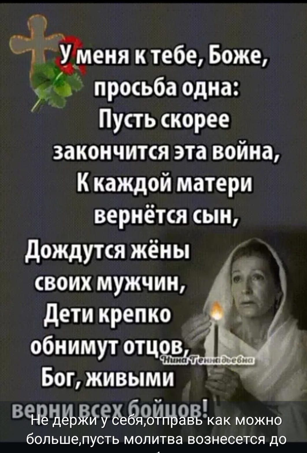 У меня к тебе, Боже, просьба одна: Пусть скорее закончится эта война, К каждой матери вернется сын, Дождутся жёны своих мужчин, Дети крепко обнимут отцов, Бог, живыми верни всех бойцов! Не держи у себя, отправь как можно больше, пусть молитва вознесется до