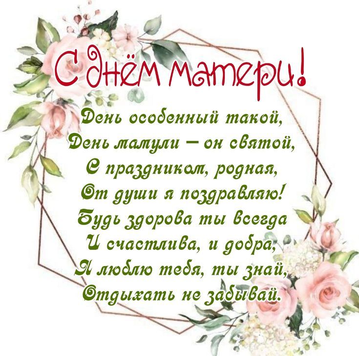С днём матери! День особенный такой, День талули — он святой, С праздником, родная, От души я поздравляю! Будь здорова ты всегда И счастлива, и добра, Я люблю тебя, ты знай, Отдыхать не забывай.