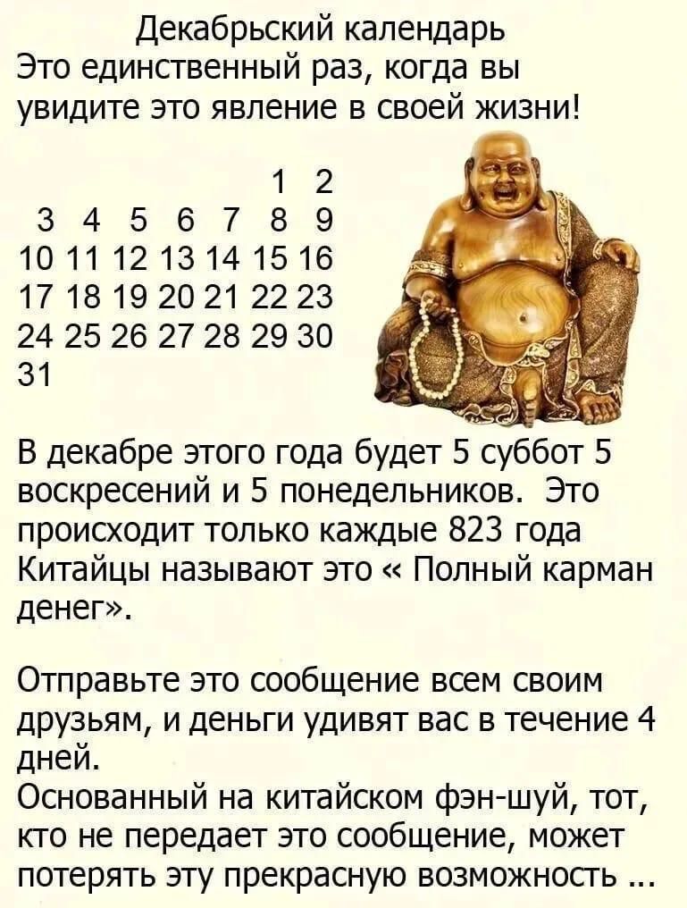 Декабрьский календарь Это единственный раз, когда вы увидите это явление в своей жизни! 1 2 3 4 5 6 7 8 9 10 11 12 13 14 15 16 17 18 19 20 21 22 23 24 25 26 27 28 29 30 31 В декабре этого года будет 5 суббот, 5 воскресений и 5 понедельников. Это происходит только каждые 823 года. Китайцы называют это «Полный карман денег». Отправьте это сообщение всем своим друзьям, и деньги удивят вас в течение 4 дней. Основанный на китайском фен-шуй, тот, кто не передает это сообщение, может потерять эту прекрасную возможность …