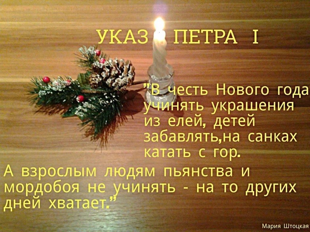 УКАЗ ПЕТРА I
В честь Нового года учинять украшения из ели, детей забавлять, на санках катать с гор.
А взрослым людям пьянства и мордобоя не учинять - на то других дней хватaет.
