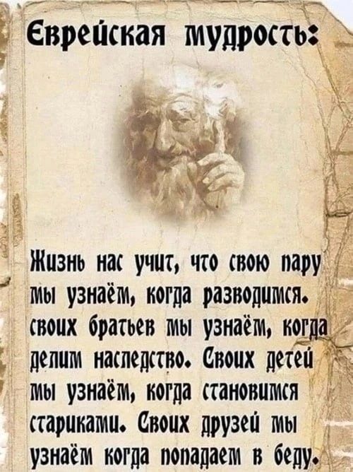 Еврейская мудрость:
Жизнь нас учит, что свою пару мы узнаём, когда разволимся. своих братьев мы узнаём, когда делим наследство. Своих детей мы узнаём, когда становимся стариками. Своих друзей мы узнаём когда попадаем в беду.