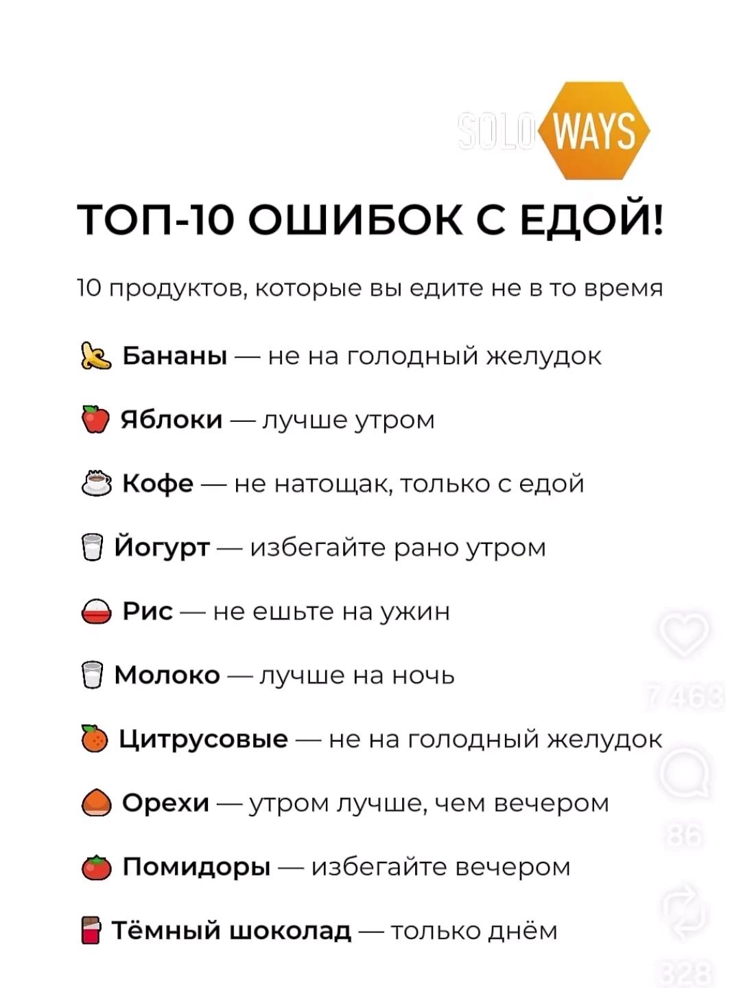 ТОП-10 ОШИБОК С ЕДОЙ!\n\n10 продуктов, которые вы едите не в то время\n\n🍌 Бананы — не на голодный желудок\n🍎 Яблоки — лучше утром\n☕ Кофе — не натощак, только с едой\n🫢 Йогурт — избегайте рано утром\n🍚 Рис — не ешьте на ужин\n🥛 Молоко — лучше на ночь\n🍊 Цитрусовые — не на голодный желудок\n🥜 Орехи — утром лучше, чем вечером\n🍅 Помидоры — избегайте вечером\n🍫 Тёмный шоколад — только днём