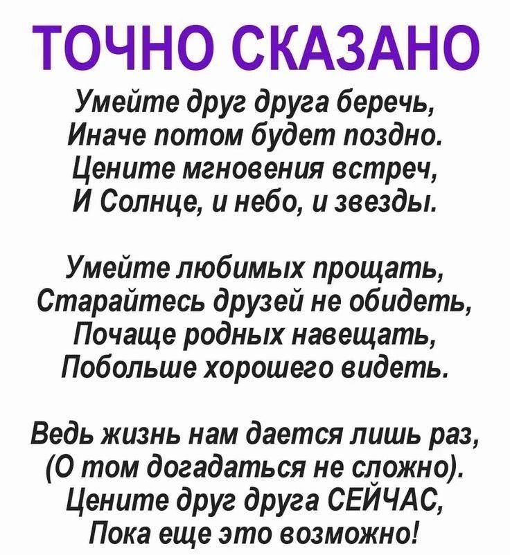 ТОЧНО СКАЗАНО\n\nУмейте друг друга беречь,\nИначе потом будет поздно,\nЦените мгновения встреч,\nИ Солнце, и небо, и звезды.\n\nУмейте любимых прощать,\nСтарайтесь друзей не обидеть,\nПочаще родных навещать,\nПобольше хорошего видеть.\n\nВедь жизнь нам дается лишь раз,\n(О том догадаться не сложно).\nЦените друг друга СЕЙЧАС,\nПока еще это возможно!