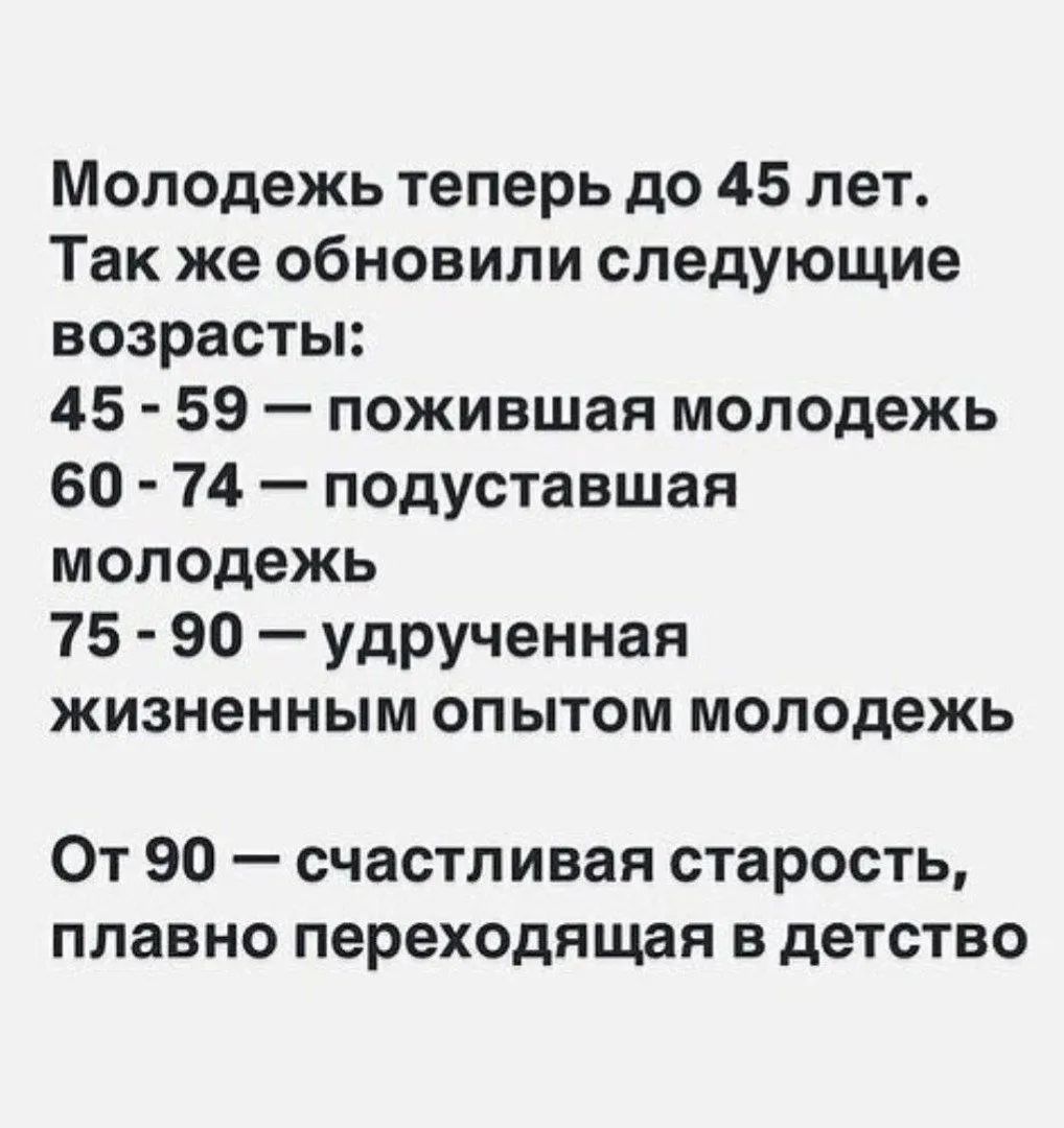 Молодежь теперь до 45 лет. Так же обновили следующие возрасты: 45 - 59 — пожившая молодежь; 60 - 74 — подуставшая молодежь; 75 - 90 — удрученная жизненным опытом молодежь; От 90 — счастливая старость, плавно переходящая в детство