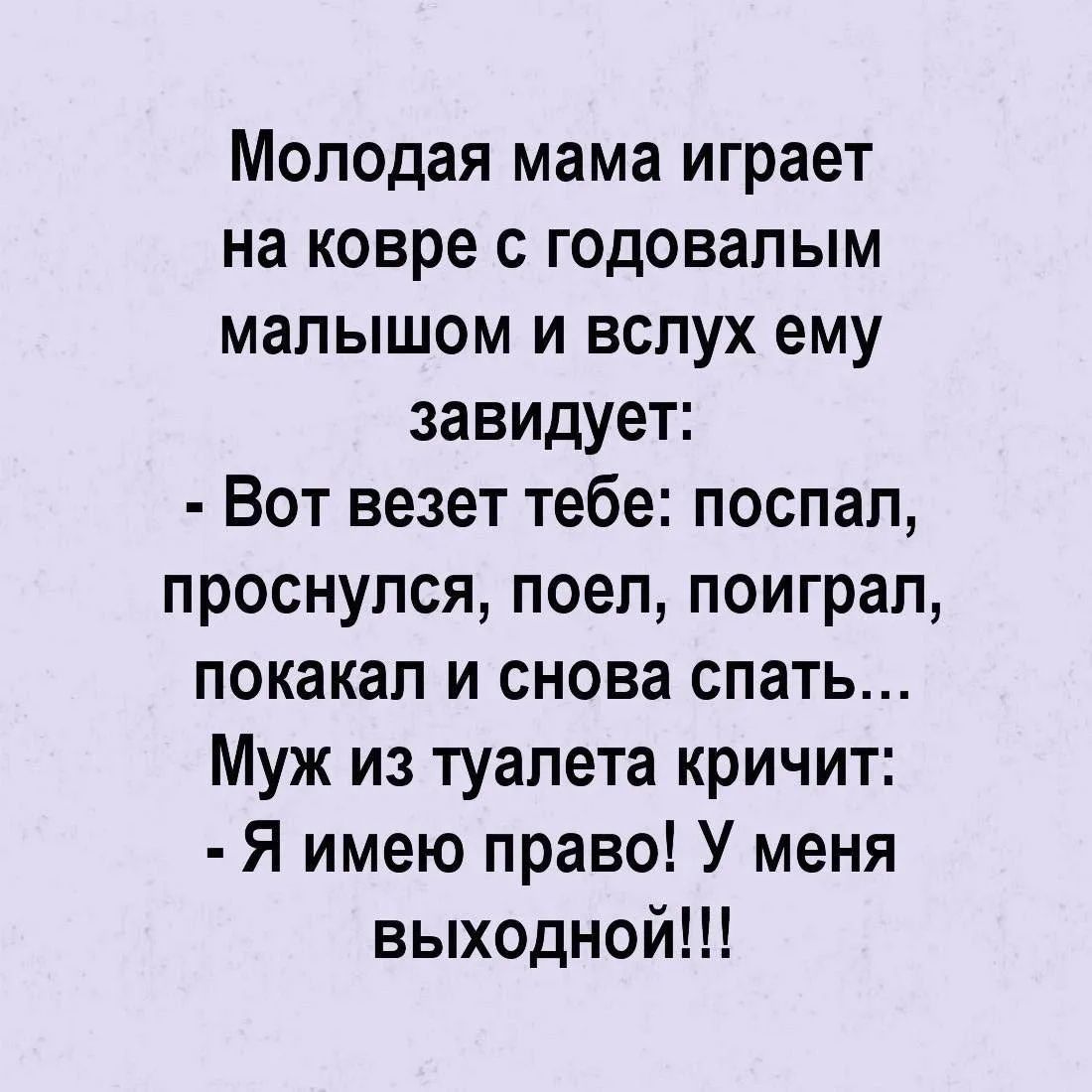Молодая мама играет на ковре с годовалым малышом и вслух ей завидует: - Вот везет тебе: поспал, проснулся, поел, поиграл, покакал и снова спать... Муж из туалета кричит: - Я имею право! У меня выходной!!!
