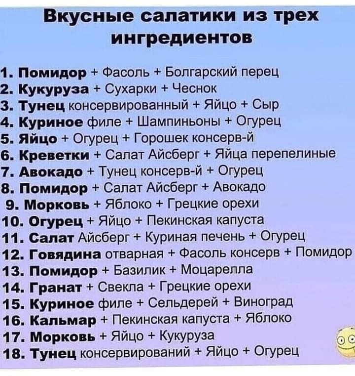 ВКУСНЬВ салатики ИЗ трех ингредиентов 1 Помидор Фасоль Болгарский перец 2 Кукуруза Сухарки Чеснок 3 Тунец консервированный Яйцо Сыр 4 Куриное филе Шампиньоны Огурец 5 яйцо Огурец Горсшек консерв й 6 Креветки Салат Айсберг Яйца перепелиные 1 Авокадо Тунец консерв й Огурец 8 Помидор Салат Айсберг Авокадо 9 Морковь Яблоко Грецкие орехи 10 Огурец Яйцо Пекинская капуста 1 1 Салат Айсберг Куриная печень