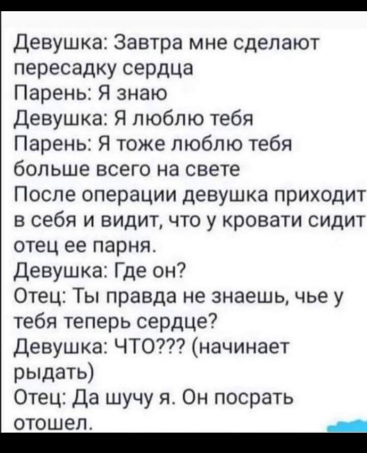 Девушка Завтра мне сделают пересадку сердца Парень Я знаю Девушка Я люблю тебя Парень Я тоже люблю тебя больше всего на свете После операции девушка приходит в себя и видит что у кровати сидит отец ее парня Девушка Где он Отец Ты правда не знаешь чье у тебя теперь сердце Девушка ЧТО начинает рыдать Отец Да шучу я Он посрать отошел