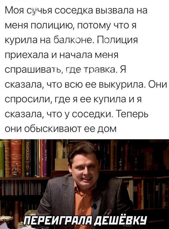 Моя ед чья соседка вызвала на меня полицию потому что я курила на балконе Полиция приехала и начала меня спрашиват ь где травка Я сказала что всю ее выкурила Они спросили где я ее купила и я сказала что у соседки Теперь они обыскивают ее дом ЛЁпЕигпддЯ дЕШЁвкн