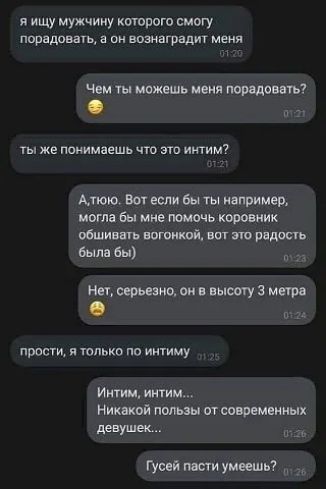 Я ищу мужчину которого смогу. Порадовать, а он вознаградит меня чем ты можешь меня порадовать?  От ты же понимаешь что это интим?. Алюю. Вот если бы ты например, могла бы мне помочь коровник обшивать вогонкой, вот это радость была бы нет, серьезно, он в высоту 3 метра е 62а прости, я только по интиму интим, интим... Никакой пользы от современных девушек... П гусей пасти умеешь?