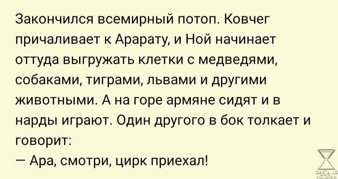 Закончился всемирный потоп. Ковчег причаливает к арарату, и ной начинает оттуда выгружать клетки с медведями, собаками, тиграми, львами и другими животными. А на горе армяне сидят и в нарды играют. Один другого в бок толкает и говорит:  ара, смотри, цирк приехал!