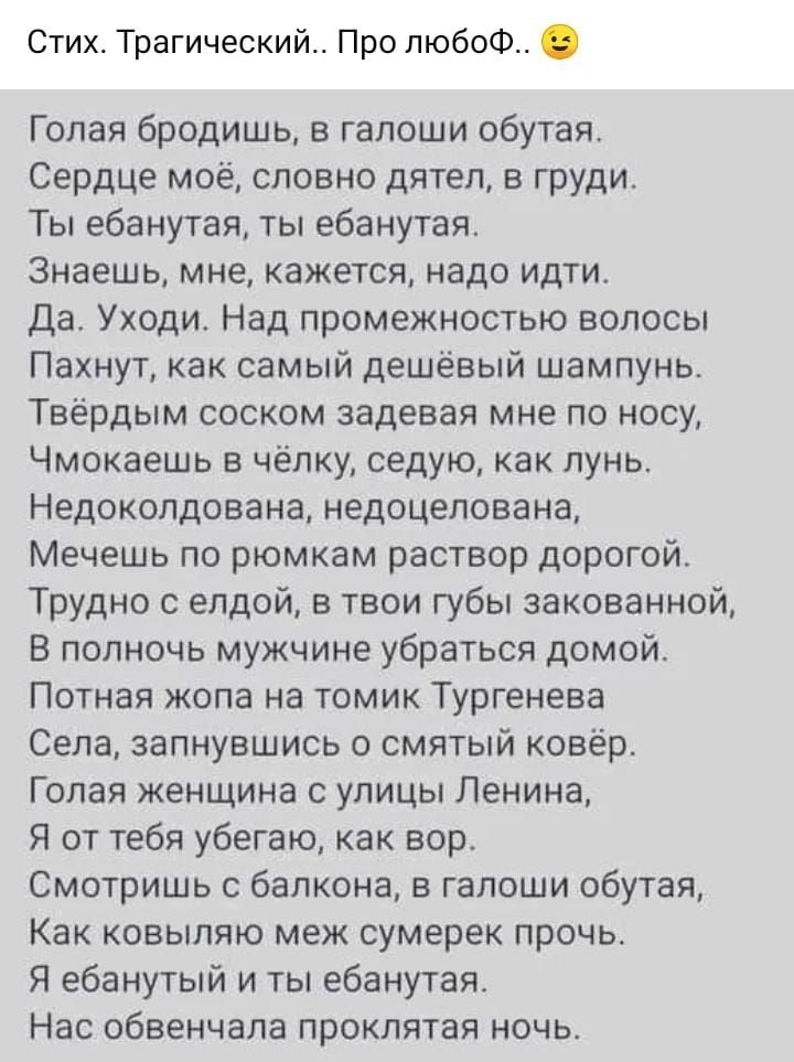 Стих Трагический Про пюбоФ Голая бродишь в галоши обутая Сердце моеА словно дятел в груди Ты ебанутая ты ебанутая Знаешь мне кажется надо идти Да Уходи Над промежностью волосы Пахнут как самый дешёвый шампунь Твёрдым соском задевая мне по носу Чмокаешь в чёпку седую как лунь Недокопдована недоцелована Мечешь по рюмкам раствор дорогой Трудно с елдой в твои губы закованной В полночь мужчине убраться