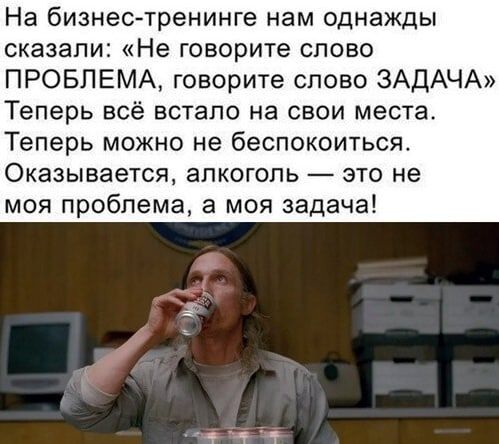 На бизнес тренинге нам однажды сказали Не говорите слово ПРОБЛЕМА говорите слово ЗАДАЧА Теперь всё встало на свои места Теперь можно не беспокоиться Оказывается алкоголь это не моя проблема а моя задача